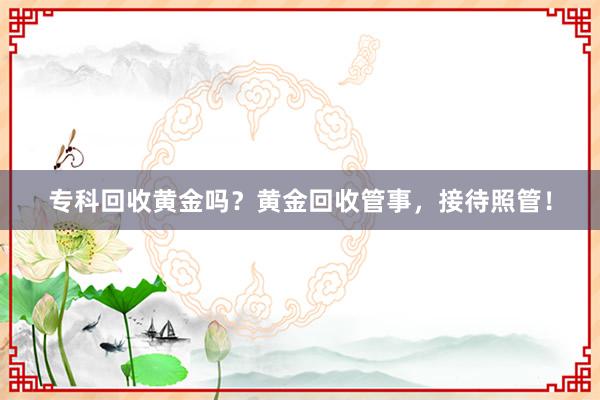 专科回收黄金吗？黄金回收管事，接待照管！