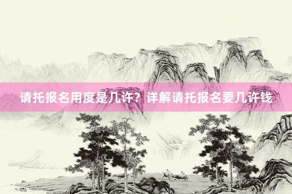 请托报名用度是几许？详解请托报名要几许钱