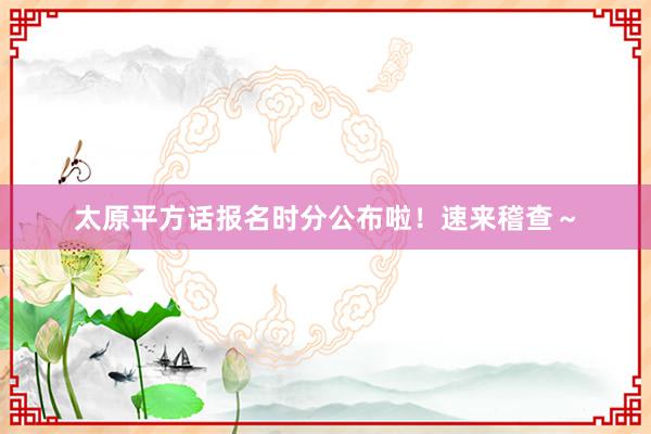 太原平方话报名时分公布啦！速来稽查～