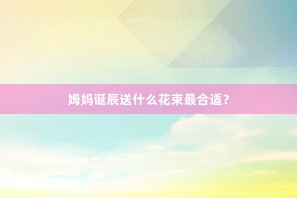 姆妈诞辰送什么花束最合适？